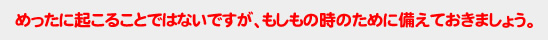 めったに起こることではないですが、もしもの時のために備えておきましょう。