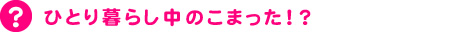 ひとり暮らし中のこまった！？